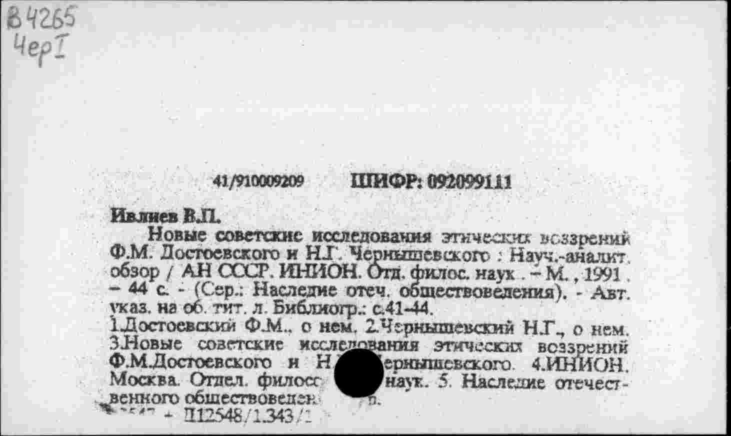 ﻿М2£>5 Чер?
41/910009209 ШИФР: 092099111
Ивлиев ВЛ
Новые советские исследования этических воззрений Ф.М. Достоевского и НТ. Чернышевского : Начч.-аналит обзор / АН СССР. ИНИОН. Отд. филос. наук . - М. ,1991 - 44 с. - (Сер.: Наследие отеч обществоведения). - Авт. указ, на об. тит. л. Библиогр.: с.41-44.
1Лэстоевскии ФА!., о нем. 2.Чернышевский НТ., о нем. ЗНовые советские исследования этических воззрений Ф.М.Достоевского н Н^^»ернышсвского 4.ИНИОН. Москва. Отпет, филосг ^^Мна\т. 5 Наследие отечест-венного обшествоведен
*~г'~ - 212548.1343,4